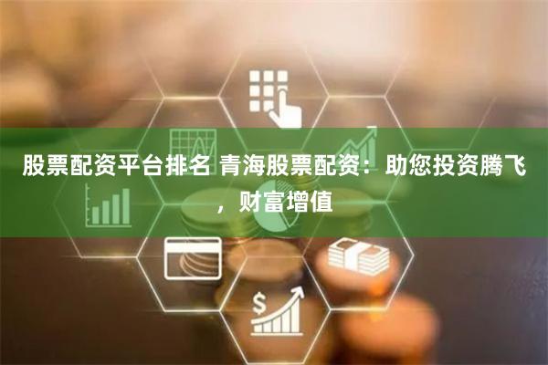 股票配資平臺排名 青海股票配資：助您投資騰飛，財富增值