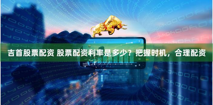 吉首股票配資 股票配資利率是多少？把握時(shí)機(jī)，合理配資