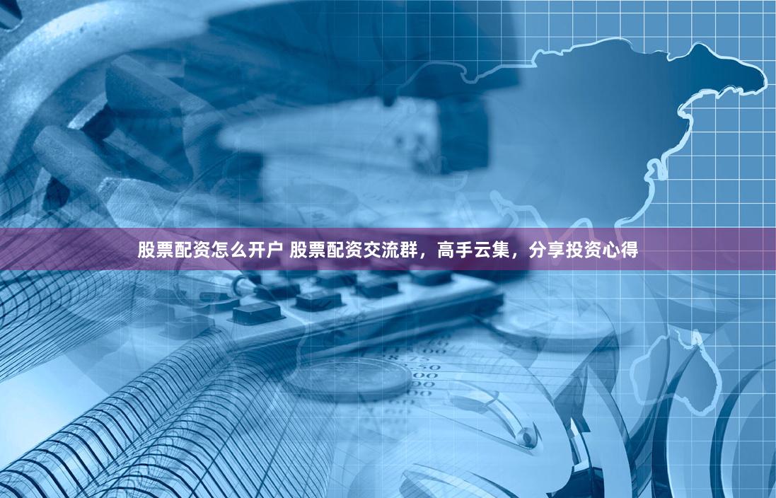 股票配資怎么開戶 股票配資交流群，高手云集，分享投資心得